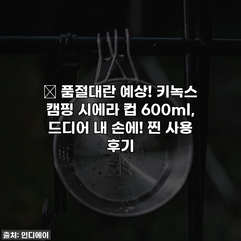 🔥 품절대란 예상! 키녹스 캠핑 시에라 컵 600ml, 드디어 내 손에! 찐 사용 후기
