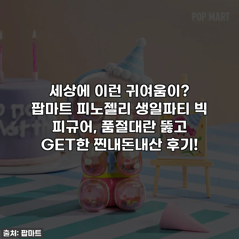 세상에 이런 귀여움이? 팝마트 피노젤리 생일파티 빅 피규어, 품절대란 뚫고 GET한 찐내돈내산 후기!